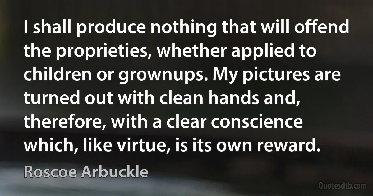 I shall produce nothing that will offend the proprieties, whether applied to children or grownups. My pictures are turned out with clean hands and, therefore, with a clear conscience which, like virtue, is its own reward. (Roscoe Arbuckle)