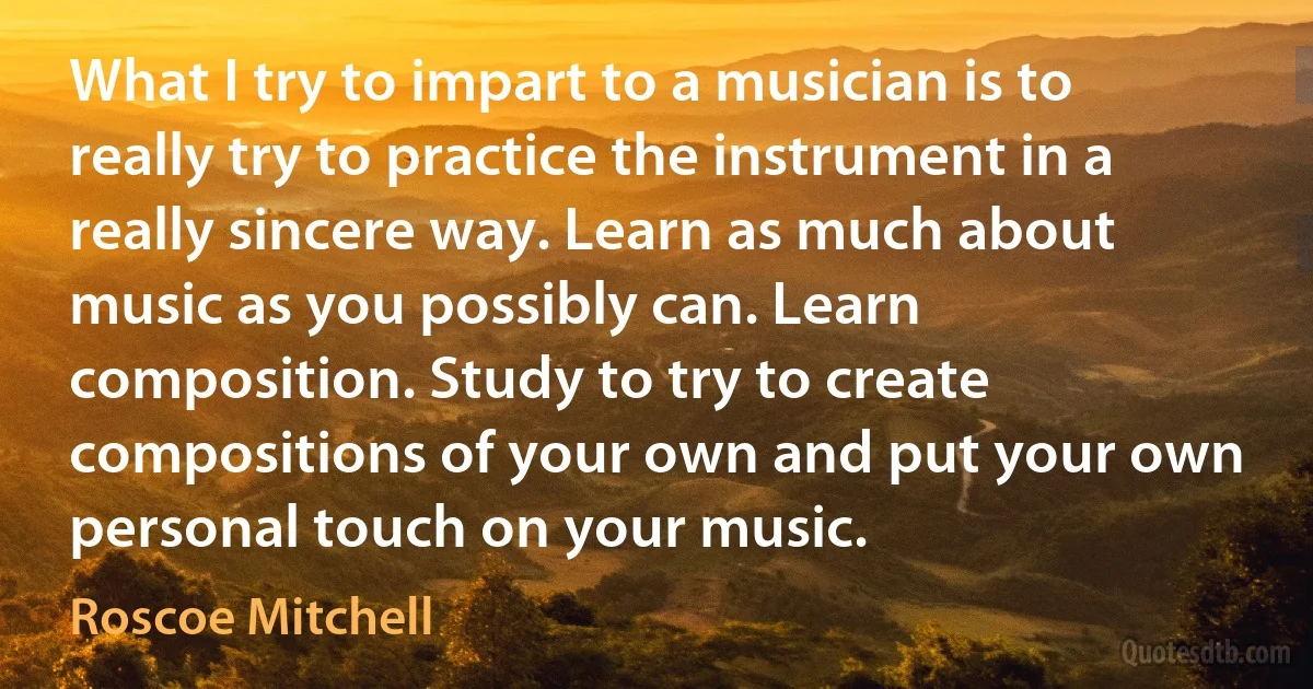 What I try to impart to a musician is to really try to practice the instrument in a really sincere way. Learn as much about music as you possibly can. Learn composition. Study to try to create compositions of your own and put your own personal touch on your music. (Roscoe Mitchell)