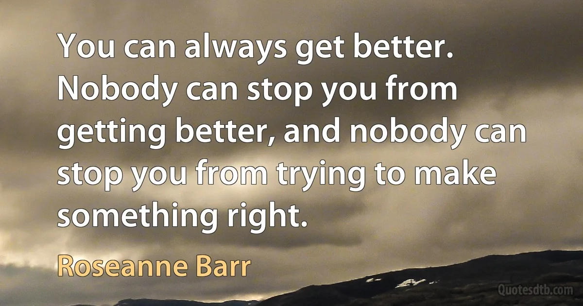 You can always get better. Nobody can stop you from getting better, and nobody can stop you from trying to make something right. (Roseanne Barr)