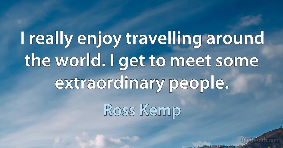 I really enjoy travelling around the world. I get to meet some extraordinary people. (Ross Kemp)