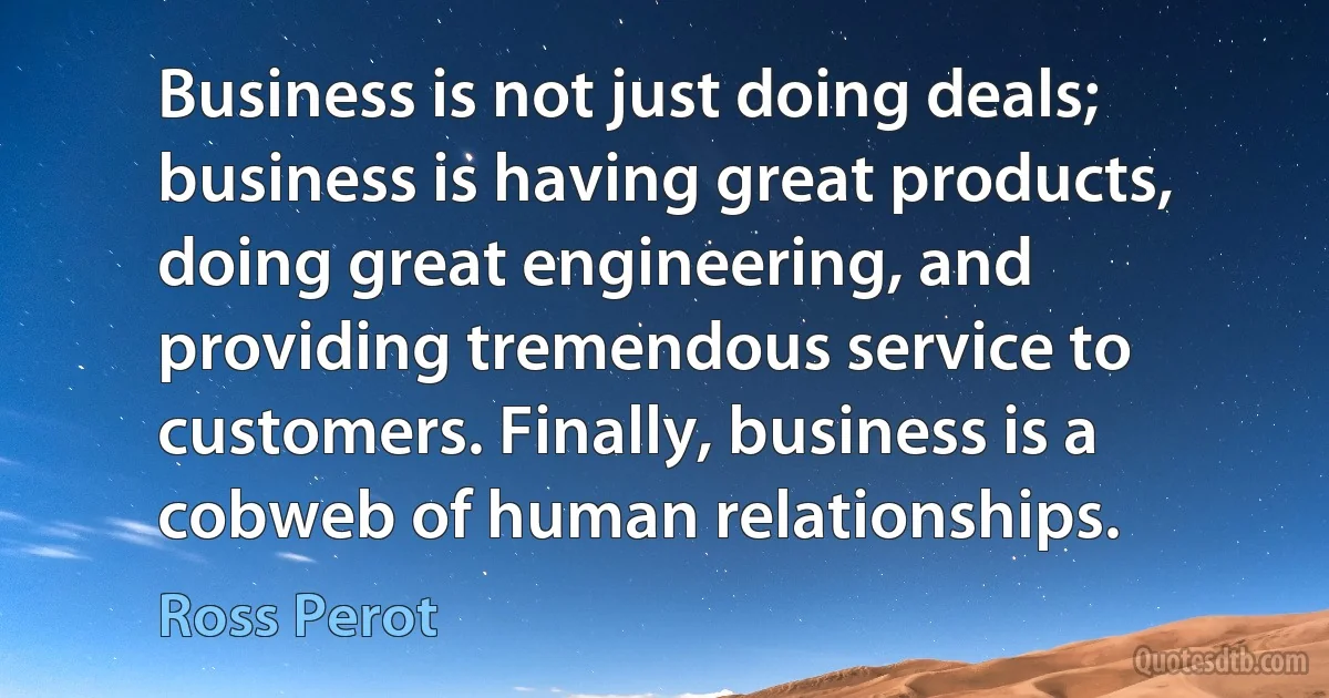 Business is not just doing deals; business is having great products, doing great engineering, and providing tremendous service to customers. Finally, business is a cobweb of human relationships. (Ross Perot)