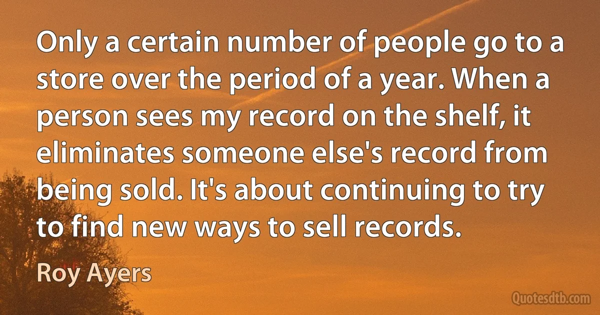 Only a certain number of people go to a store over the period of a year. When a person sees my record on the shelf, it eliminates someone else's record from being sold. It's about continuing to try to find new ways to sell records. (Roy Ayers)