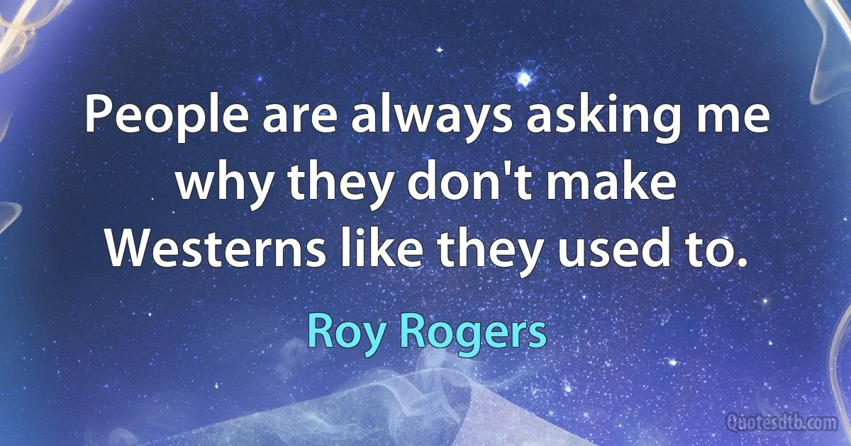 People are always asking me why they don't make Westerns like they used to. (Roy Rogers)