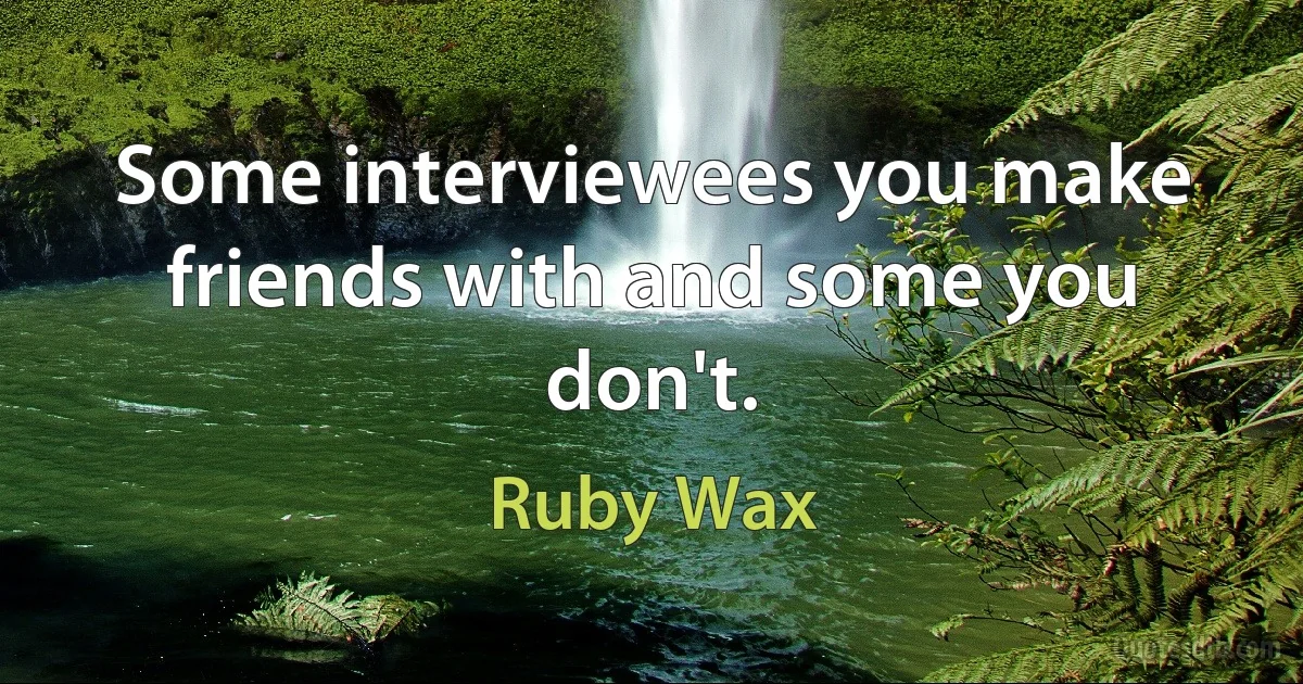 Some interviewees you make friends with and some you don't. (Ruby Wax)