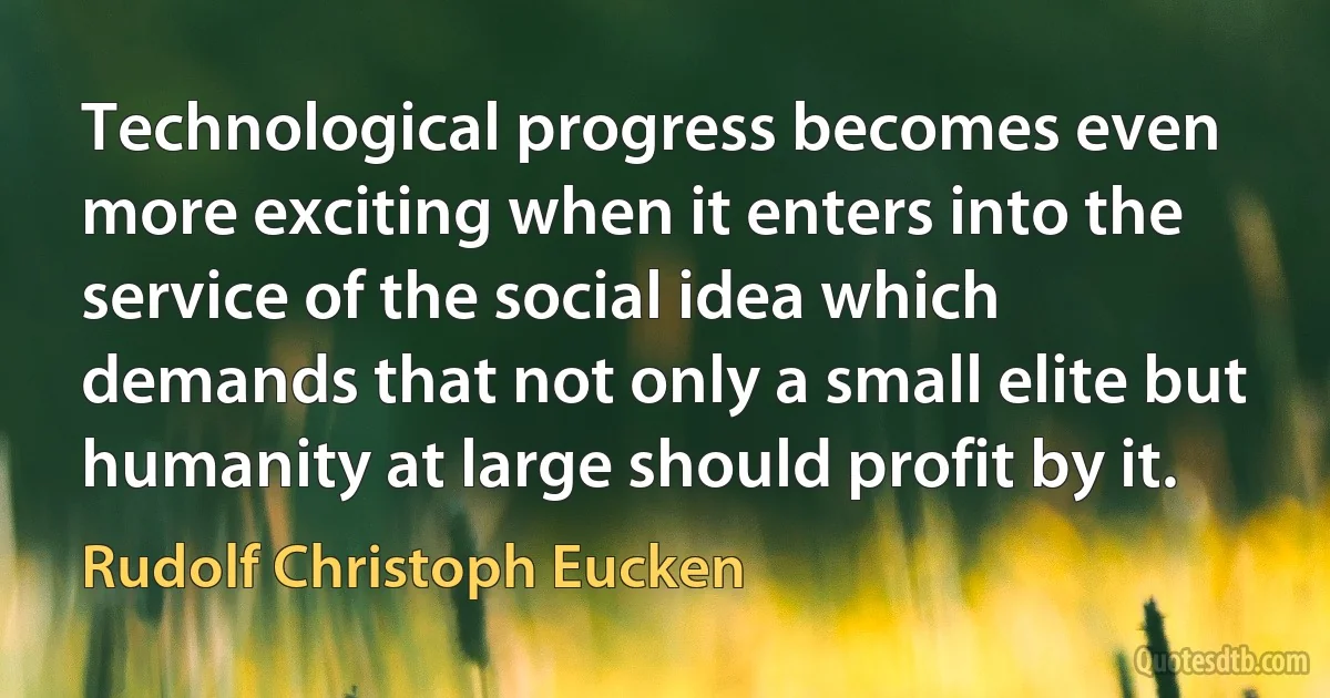 Technological progress becomes even more exciting when it enters into the service of the social idea which demands that not only a small elite but humanity at large should profit by it. (Rudolf Christoph Eucken)