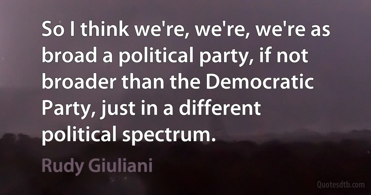 So I think we're, we're, we're as broad a political party, if not broader than the Democratic Party, just in a different political spectrum. (Rudy Giuliani)