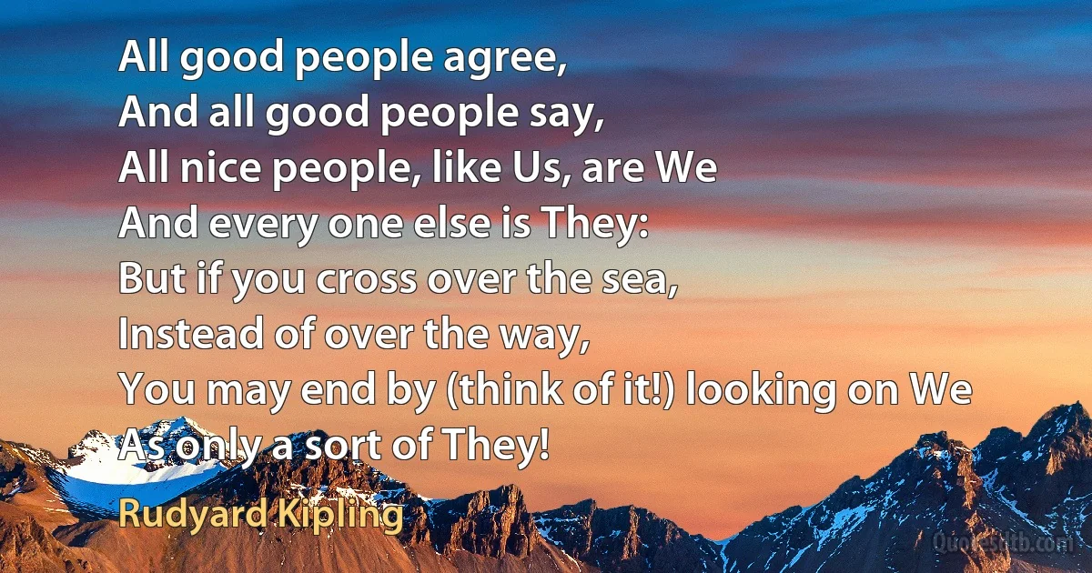 All good people agree,
And all good people say,
All nice people, like Us, are We
And every one else is They:
But if you cross over the sea,
Instead of over the way,
You may end by (think of it!) looking on We
As only a sort of They! (Rudyard Kipling)