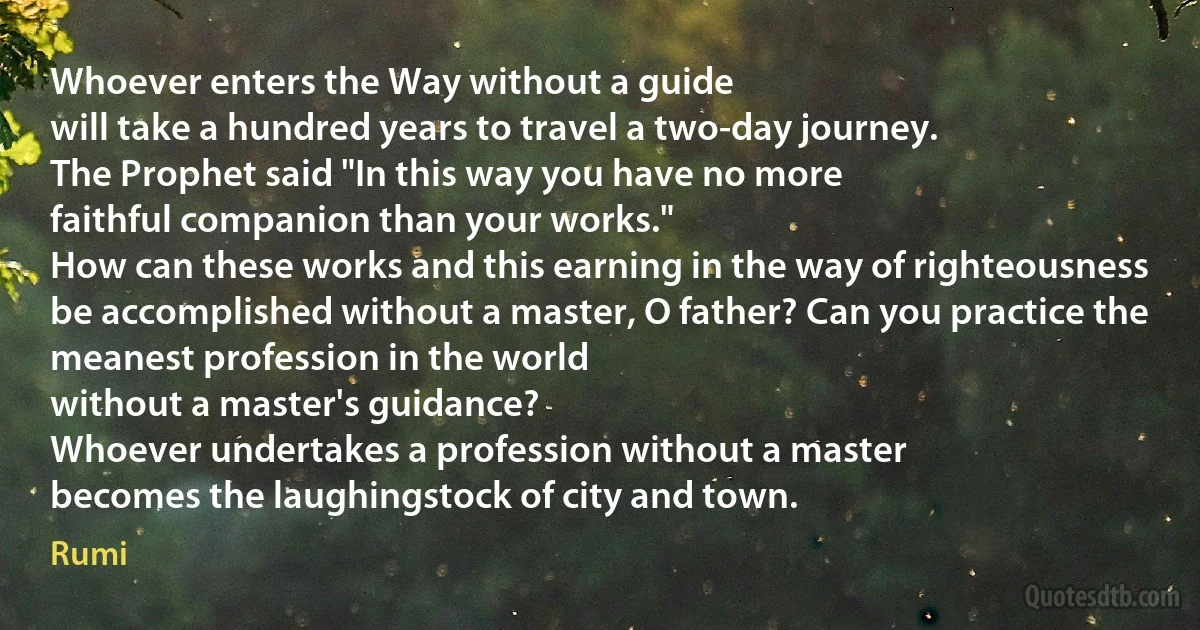 Whoever enters the Way without a guide
will take a hundred years to travel a two-day journey.
The Prophet said "In this way you have no more
faithful companion than your works."
How can these works and this earning in the way of righteousness
be accomplished without a master, O father? Can you practice the meanest profession in the world
without a master's guidance?
Whoever undertakes a profession without a master
becomes the laughingstock of city and town. (Rumi)