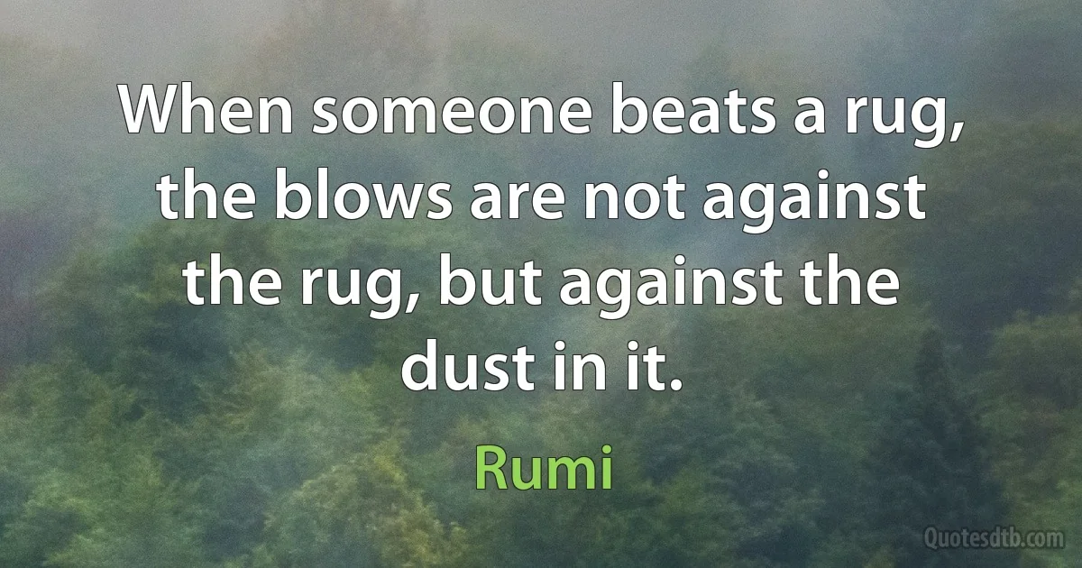 When someone beats a rug, the blows are not against the rug, but against the dust in it. (Rumi)