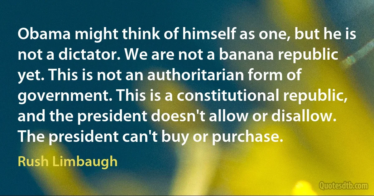 Obama might think of himself as one, but he is not a dictator. We are not a banana republic yet. This is not an authoritarian form of government. This is a constitutional republic, and the president doesn't allow or disallow. The president can't buy or purchase. (Rush Limbaugh)