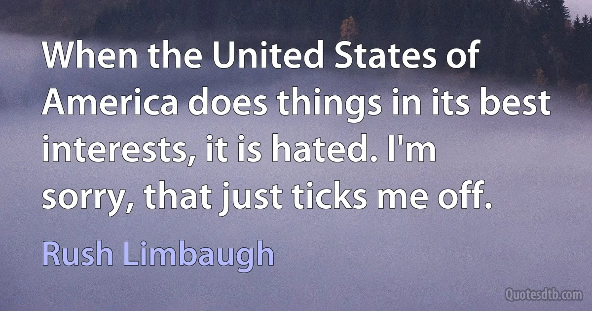 When the United States of America does things in its best interests, it is hated. I'm sorry, that just ticks me off. (Rush Limbaugh)