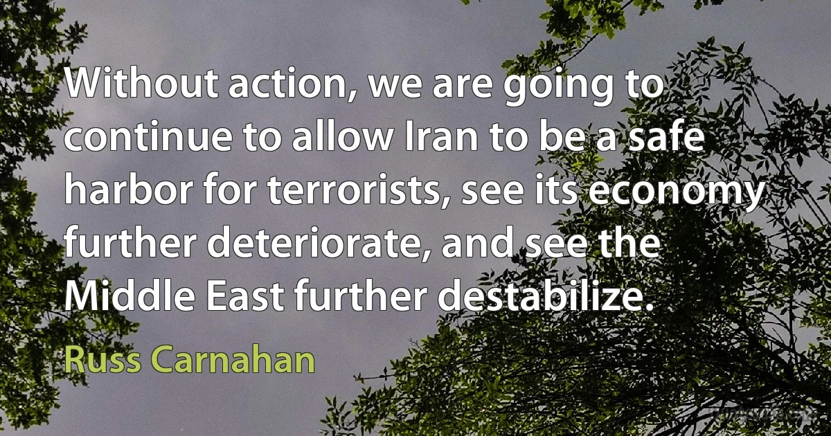 Without action, we are going to continue to allow Iran to be a safe harbor for terrorists, see its economy further deteriorate, and see the Middle East further destabilize. (Russ Carnahan)