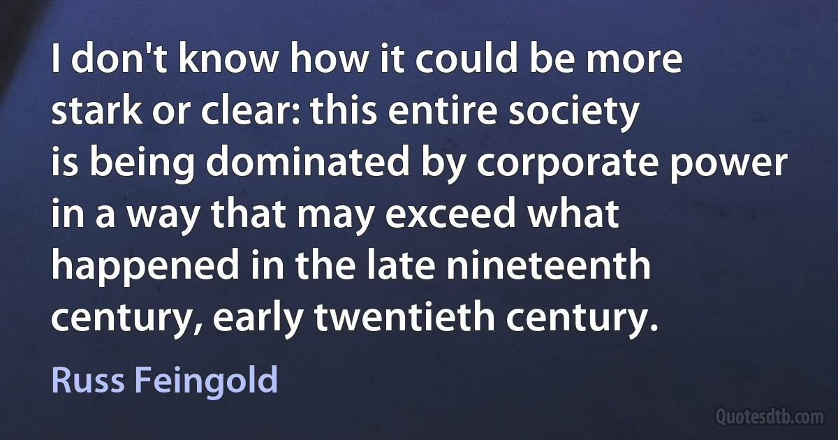 I don't know how it could be more stark or clear: this entire society is being dominated by corporate power in a way that may exceed what happened in the late nineteenth century, early twentieth century. (Russ Feingold)