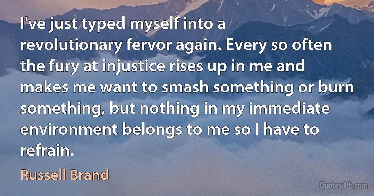 I've just typed myself into a revolutionary fervor again. Every so often the fury at injustice rises up in me and makes me want to smash something or burn something, but nothing in my immediate environment belongs to me so I have to refrain. (Russell Brand)