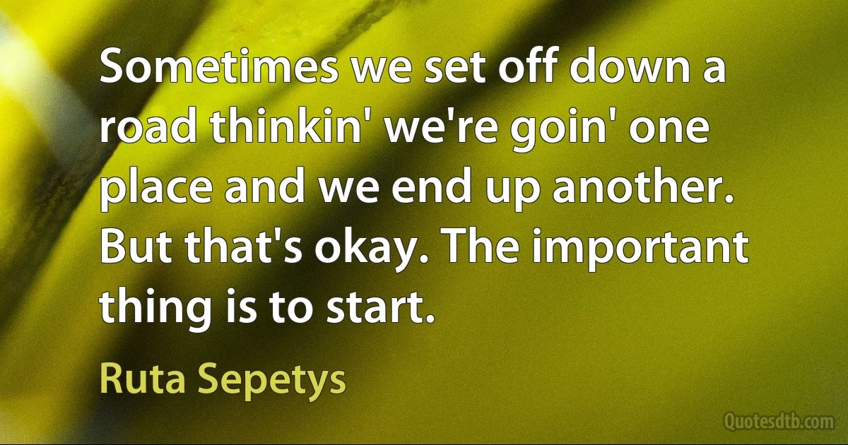 Sometimes we set off down a road thinkin' we're goin' one place and we end up another. But that's okay. The important thing is to start. (Ruta Sepetys)