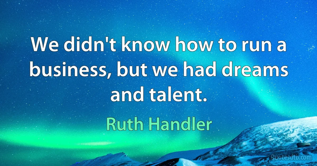 We didn't know how to run a business, but we had dreams and talent. (Ruth Handler)