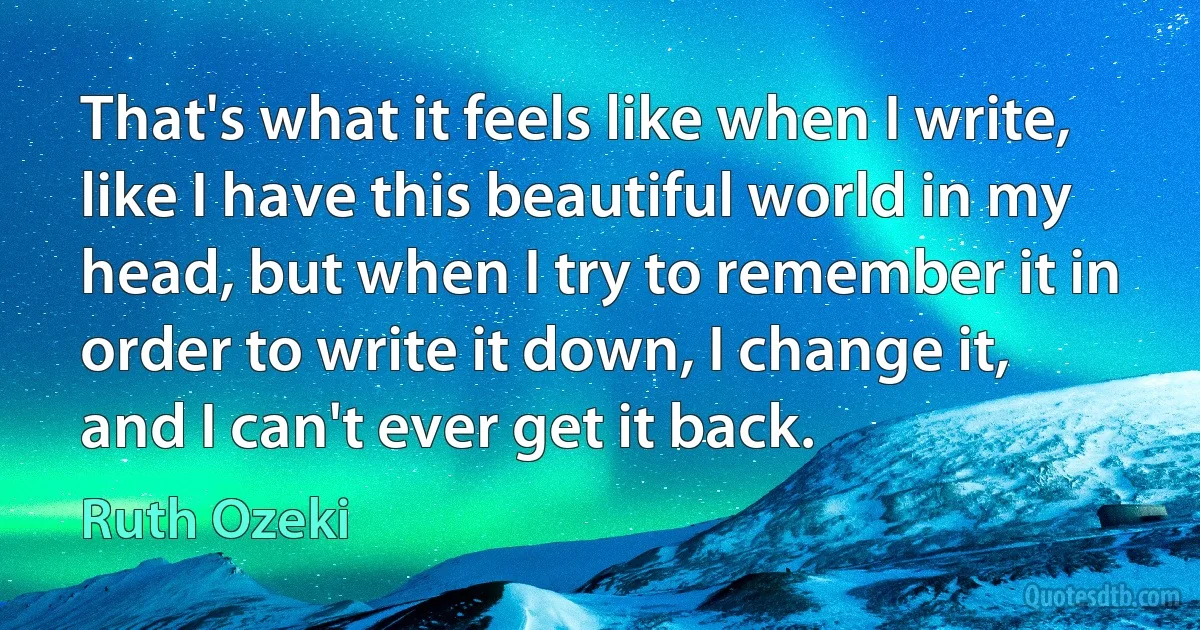 That's what it feels like when I write, like I have this beautiful world in my head, but when I try to remember it in order to write it down, I change it, and I can't ever get it back. (Ruth Ozeki)