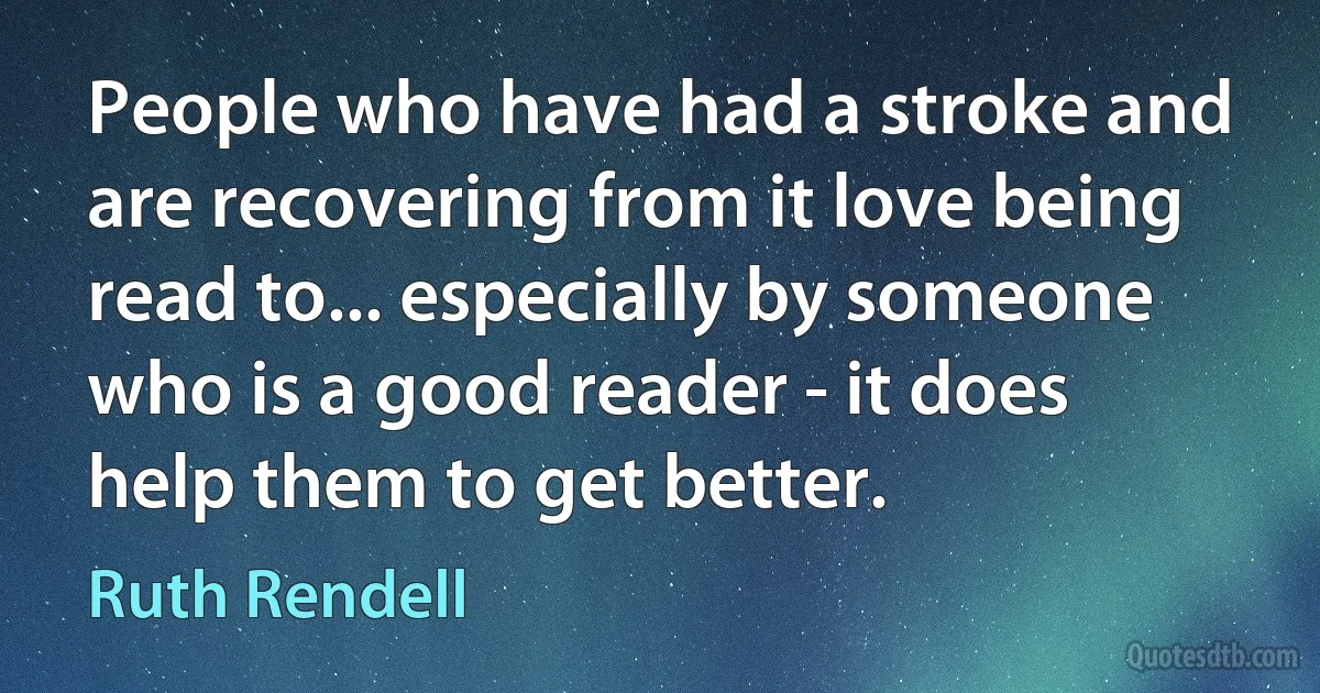 People who have had a stroke and are recovering from it love being read to... especially by someone who is a good reader - it does help them to get better. (Ruth Rendell)