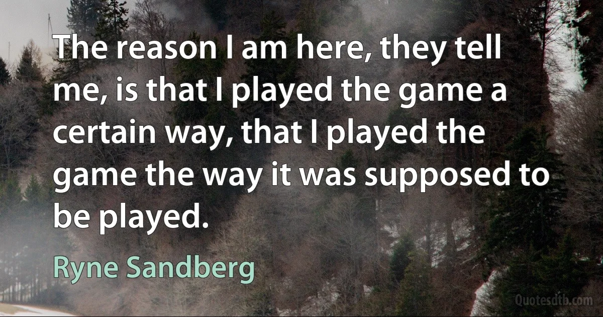 The reason I am here, they tell me, is that I played the game a certain way, that I played the game the way it was supposed to be played. (Ryne Sandberg)