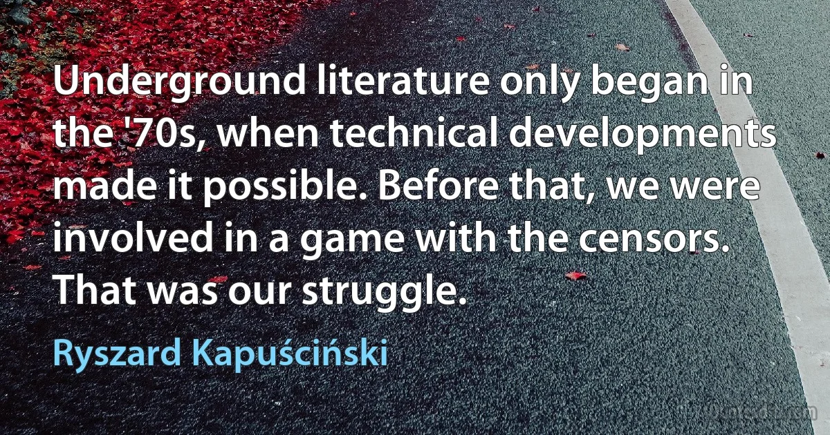 Underground literature only began in the '70s, when technical developments made it possible. Before that, we were involved in a game with the censors. That was our struggle. (Ryszard Kapuściński)