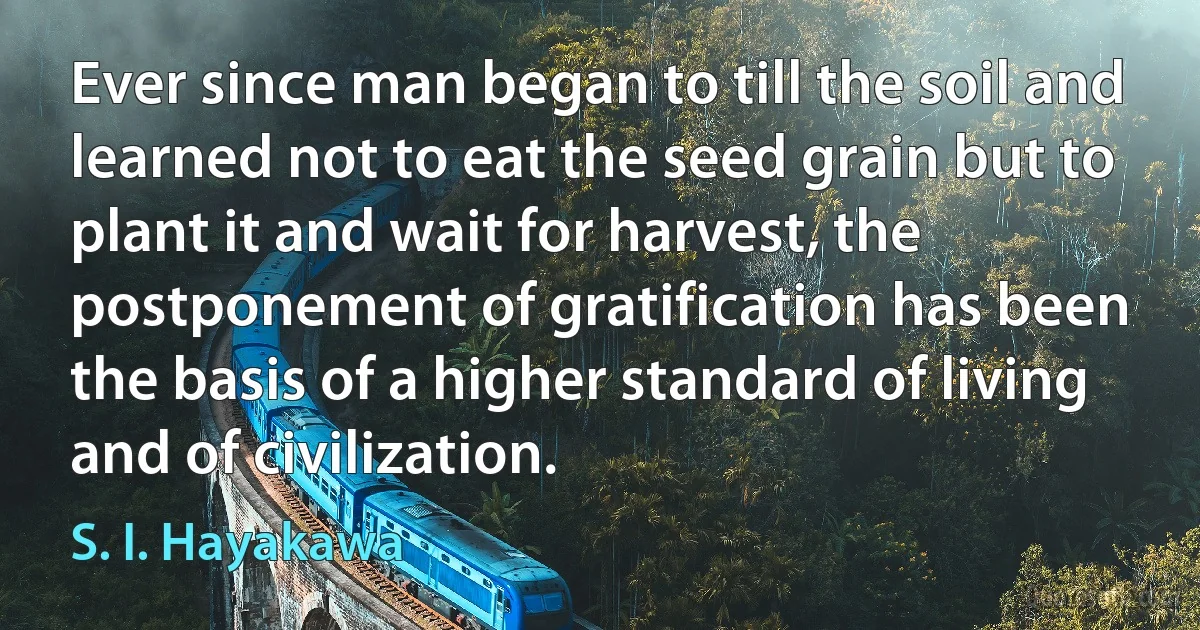 Ever since man began to till the soil and learned not to eat the seed grain but to plant it and wait for harvest, the postponement of gratification has been the basis of a higher standard of living and of civilization. (S. I. Hayakawa)