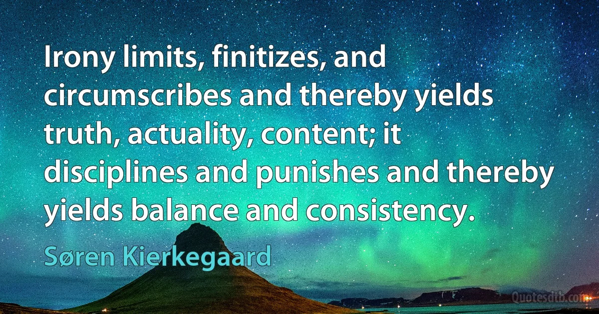 Irony limits, finitizes, and circumscribes and thereby yields truth, actuality, content; it disciplines and punishes and thereby yields balance and consistency. (Søren Kierkegaard)