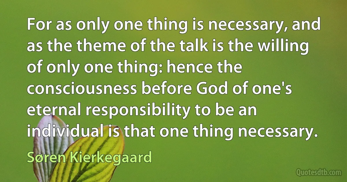 For as only one thing is necessary, and as the theme of the talk is the willing of only one thing: hence the consciousness before God of one's eternal responsibility to be an individual is that one thing necessary. (Søren Kierkegaard)