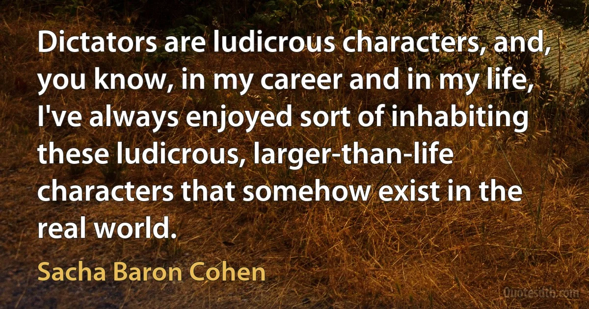 Dictators are ludicrous characters, and, you know, in my career and in my life, I've always enjoyed sort of inhabiting these ludicrous, larger-than-life characters that somehow exist in the real world. (Sacha Baron Cohen)