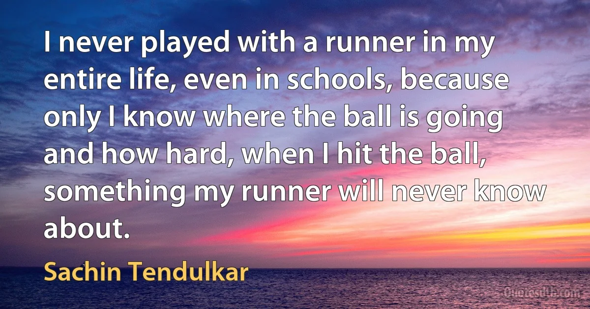 I never played with a runner in my entire life, even in schools, because only I know where the ball is going and how hard, when I hit the ball, something my runner will never know about. (Sachin Tendulkar)