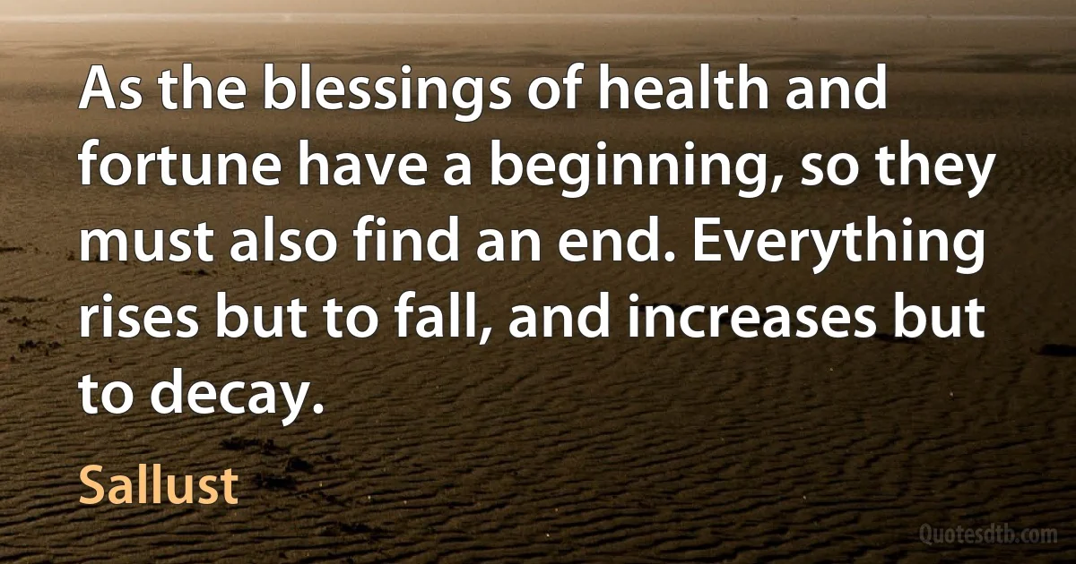 As the blessings of health and fortune have a beginning, so they must also find an end. Everything rises but to fall, and increases but to decay. (Sallust)