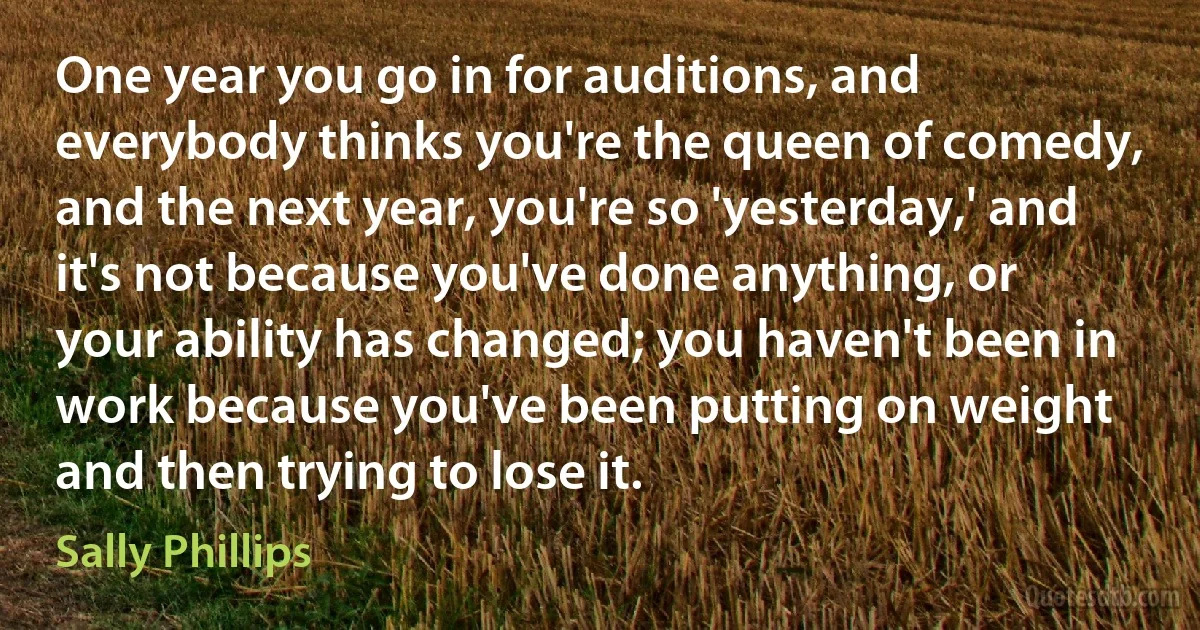 One year you go in for auditions, and everybody thinks you're the queen of comedy, and the next year, you're so 'yesterday,' and it's not because you've done anything, or your ability has changed; you haven't been in work because you've been putting on weight and then trying to lose it. (Sally Phillips)