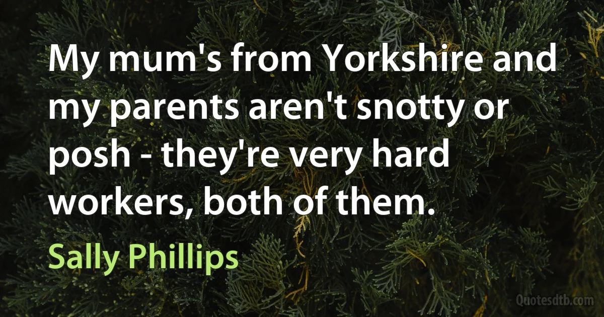 My mum's from Yorkshire and my parents aren't snotty or posh - they're very hard workers, both of them. (Sally Phillips)