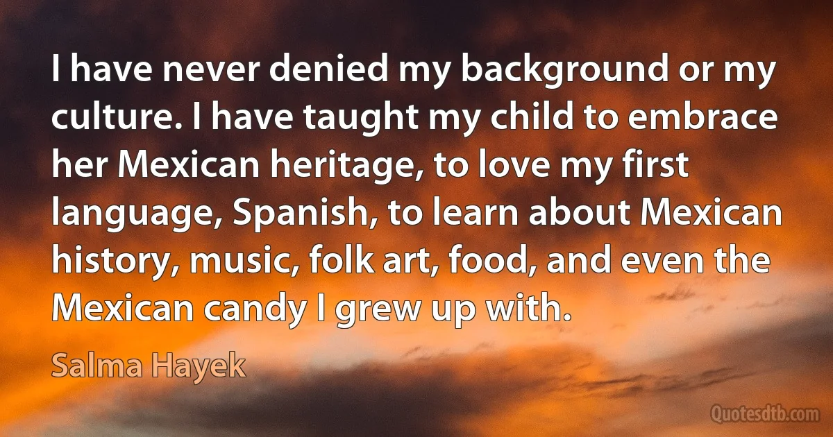 I have never denied my background or my culture. I have taught my child to embrace her Mexican heritage, to love my first language, Spanish, to learn about Mexican history, music, folk art, food, and even the Mexican candy I grew up with. (Salma Hayek)