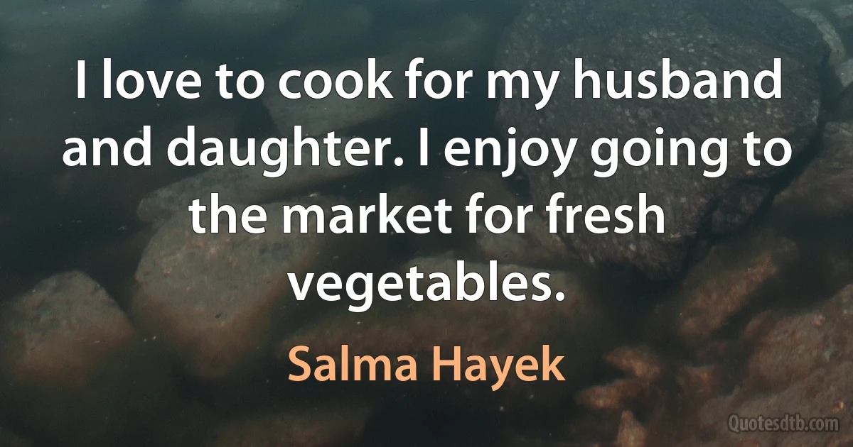 I love to cook for my husband and daughter. I enjoy going to the market for fresh vegetables. (Salma Hayek)