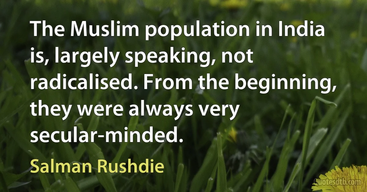 The Muslim population in India is, largely speaking, not radicalised. From the beginning, they were always very secular-minded. (Salman Rushdie)