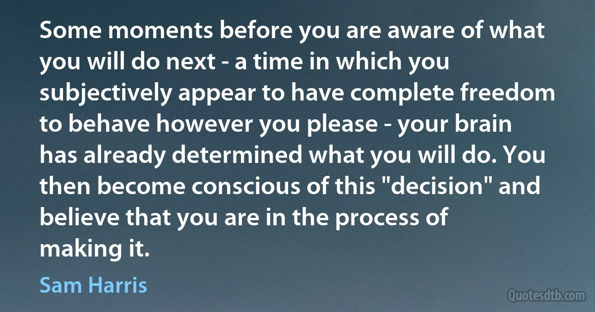 Some moments before you are aware of what you will do next - a time in which you subjectively appear to have complete freedom to behave however you please - your brain has already determined what you will do. You then become conscious of this "decision" and believe that you are in the process of making it. (Sam Harris)