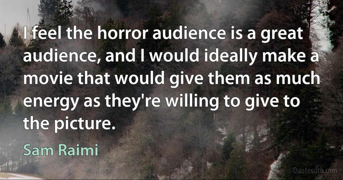 I feel the horror audience is a great audience, and I would ideally make a movie that would give them as much energy as they're willing to give to the picture. (Sam Raimi)