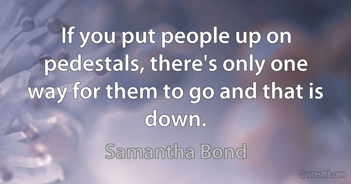 If you put people up on pedestals, there's only one way for them to go and that is down. (Samantha Bond)