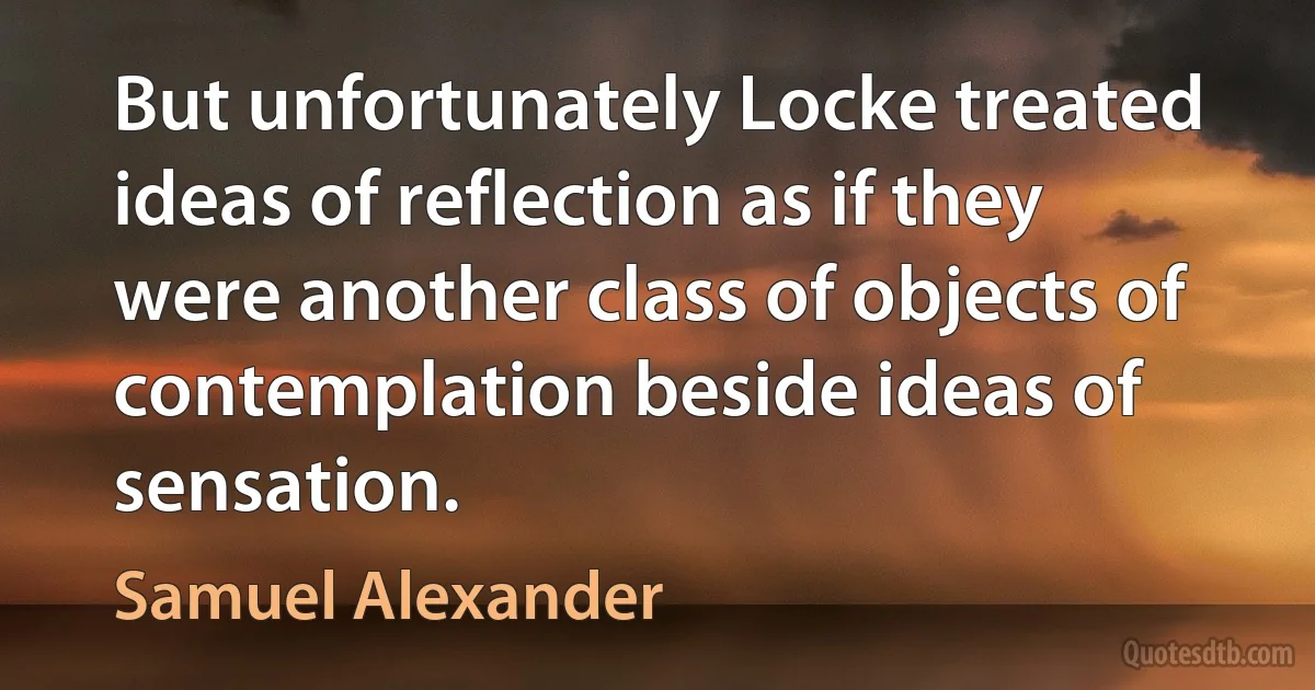 But unfortunately Locke treated ideas of reflection as if they were another class of objects of contemplation beside ideas of sensation. (Samuel Alexander)