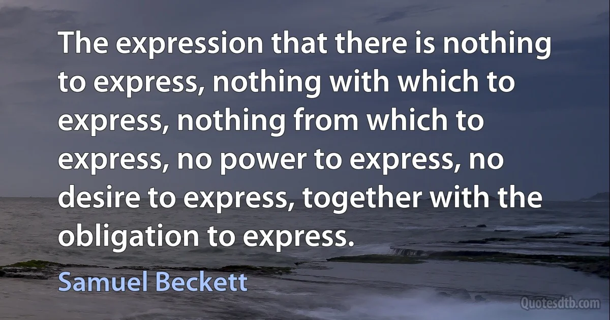 The expression that there is nothing to express, nothing with which to express, nothing from which to express, no power to express, no desire to express, together with the obligation to express. (Samuel Beckett)