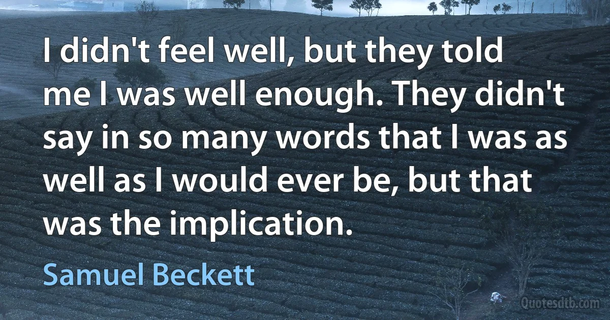 I didn't feel well, but they told me I was well enough. They didn't say in so many words that I was as well as I would ever be, but that was the implication. (Samuel Beckett)