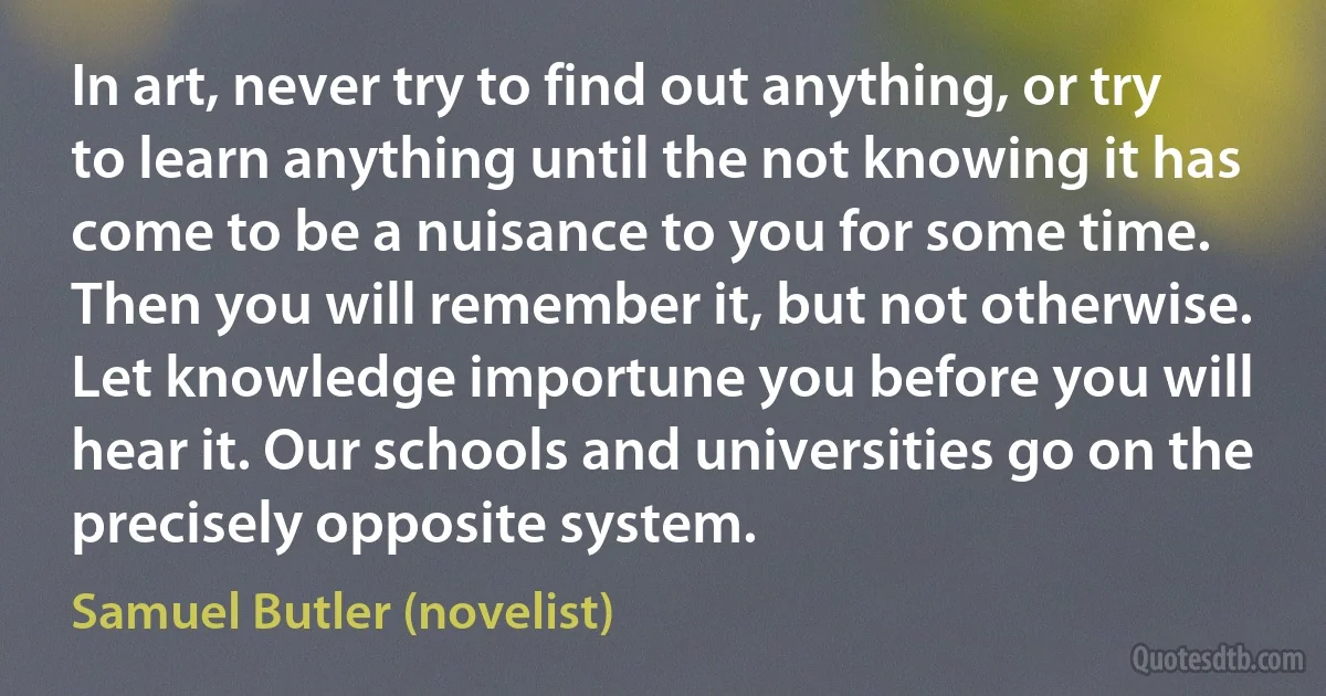 In art, never try to find out anything, or try to learn anything until the not knowing it has come to be a nuisance to you for some time. Then you will remember it, but not otherwise. Let knowledge importune you before you will hear it. Our schools and universities go on the precisely opposite system. (Samuel Butler (novelist))