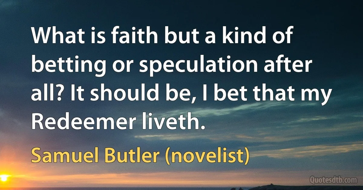 What is faith but a kind of betting or speculation after all? It should be, I bet that my Redeemer liveth. (Samuel Butler (novelist))