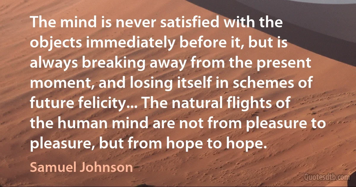 The mind is never satisfied with the objects immediately before it, but is always breaking away from the present moment, and losing itself in schemes of future felicity... The natural flights of the human mind are not from pleasure to pleasure, but from hope to hope. (Samuel Johnson)