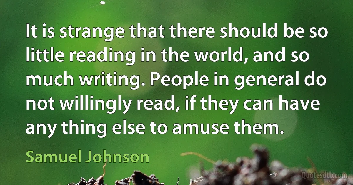 It is strange that there should be so little reading in the world, and so much writing. People in general do not willingly read, if they can have any thing else to amuse them. (Samuel Johnson)