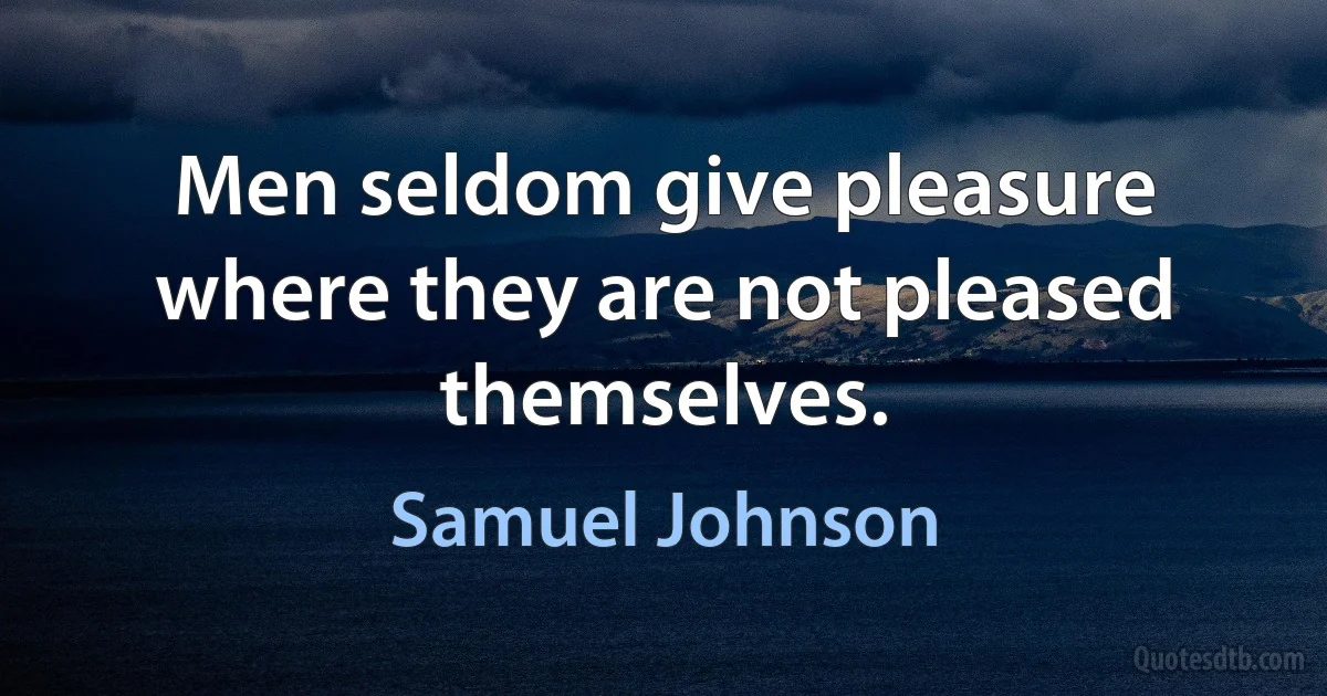 Men seldom give pleasure where they are not pleased themselves. (Samuel Johnson)