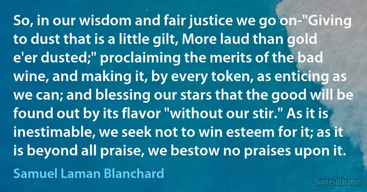 So, in our wisdom and fair justice we go on-"Giving to dust that is a little gilt, More laud than gold e'er dusted;" proclaiming the merits of the bad wine, and making it, by every token, as enticing as we can; and blessing our stars that the good will be found out by its flavor "without our stir." As it is inestimable, we seek not to win esteem for it; as it is beyond all praise, we bestow no praises upon it. (Samuel Laman Blanchard)