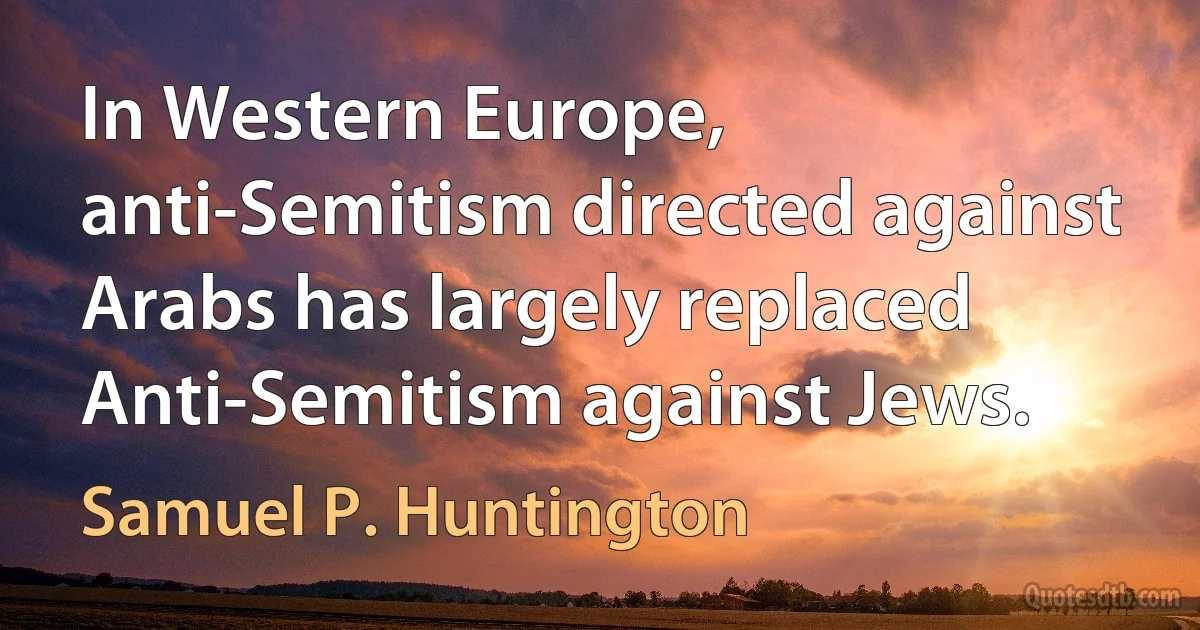 In Western Europe, anti-Semitism directed against Arabs has largely replaced Anti-Semitism against Jews. (Samuel P. Huntington)