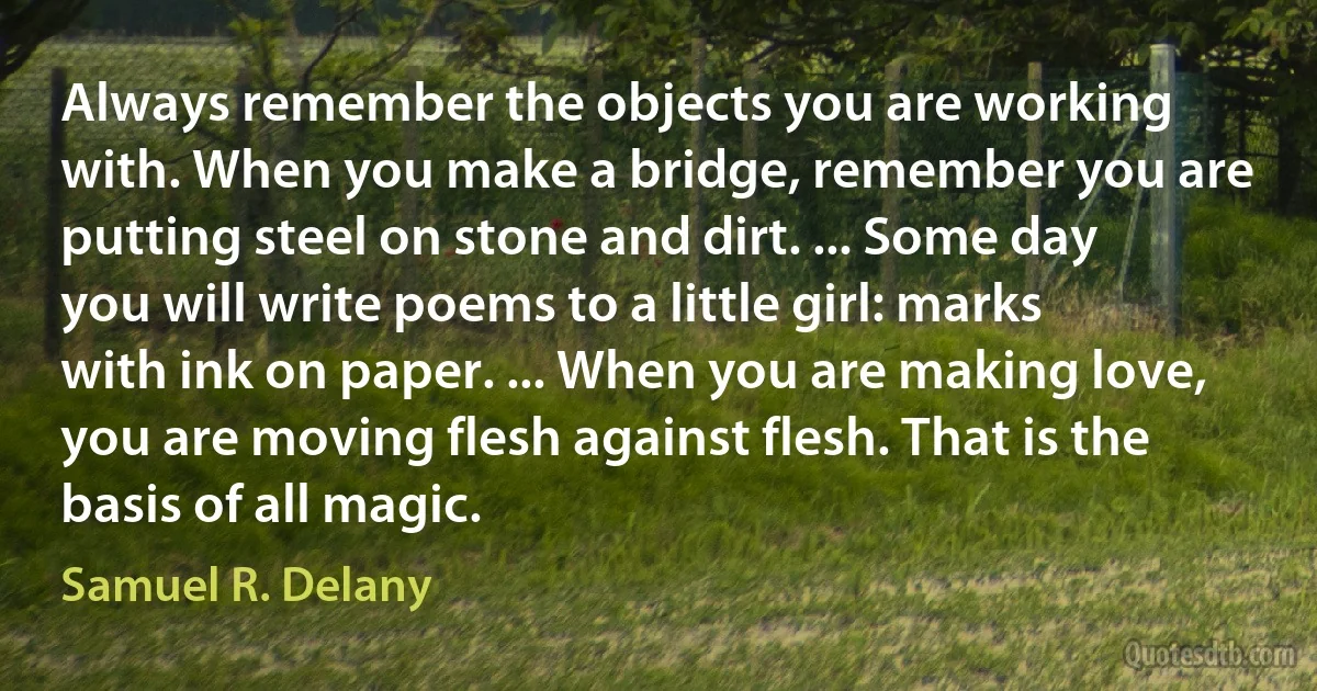 Always remember the objects you are working with. When you make a bridge, remember you are putting steel on stone and dirt. ... Some day you will write poems to a little girl: marks with ink on paper. ... When you are making love, you are moving flesh against flesh. That is the basis of all magic. (Samuel R. Delany)