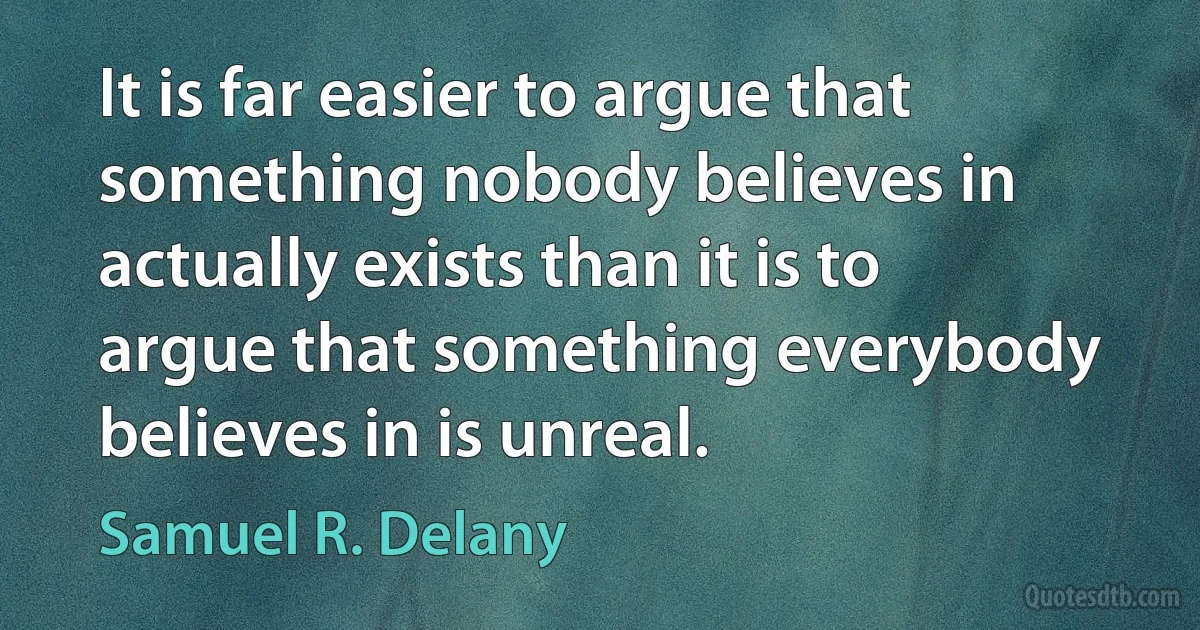 It is far easier to argue that something nobody believes in actually exists than it is to argue that something everybody believes in is unreal. (Samuel R. Delany)